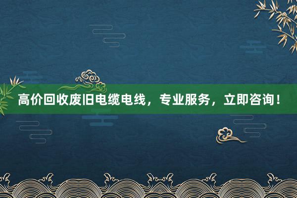 高价回收废旧电缆电线，专业服务，立即咨询！