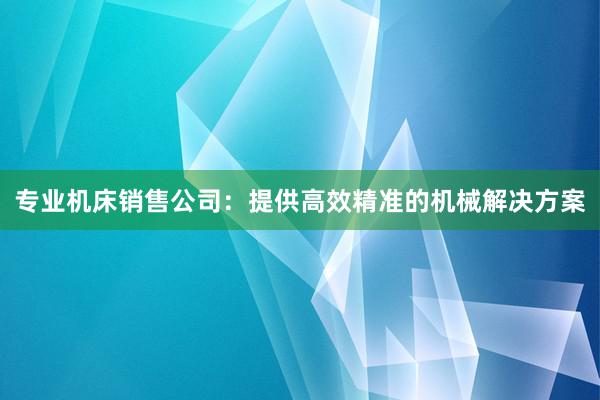 专业机床销售公司：提供高效精准的机械解决方案