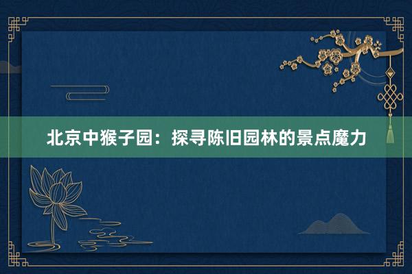 北京中猴子园：探寻陈旧园林的景点魔力